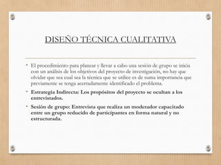 DISEÑO TÉCNICA CUALITATIVA
• El procedimiento para planear y llevar a cabo una sesión de grupo se inicia
con un análisis de los objetivos del proyecto de investigación, no hay que
olvidar que sea cual sea la técnica que se utilice es de suma importancia que
previamente se tenga acertadamente identificado el problema.
• Estrategia Indirecta: Los propósitos del proyecto se ocultan a los
entrevistados.
• Sesión de grupo: Entrevista que realiza un moderador capacitado
entre un grupo reducido de participantes en forma natural y no
estructurada.
 