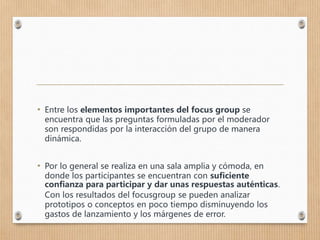 • Entre los elementos importantes del focus group se
encuentra que las preguntas formuladas por el moderador
son respondidas por la interacción del grupo de manera
dinámica.
• Por lo general se realiza en una sala amplia y cómoda, en
donde los participantes se encuentran con suficiente
confianza para participar y dar unas respuestas auténticas.
Con los resultados del focusgroup se pueden analizar
prototipos o conceptos en poco tiempo disminuyendo los
gastos de lanzamiento y los márgenes de error.
 