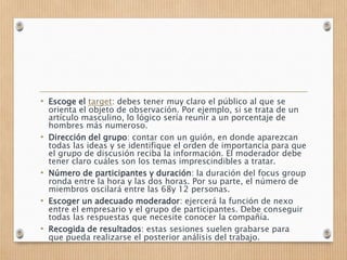 • Escoge el target: debes tener muy claro el público al que se
orienta el objeto de observación. Por ejemplo, si se trata de un
artículo masculino, lo lógico sería reunir a un porcentaje de
hombres más numeroso.
• Dirección del grupo: contar con un guión, en donde aparezcan
todas las ideas y se identifique el orden de importancia para que
el grupo de discusión reciba la información. El moderador debe
tener claro cuáles son los temas imprescindibles a tratar.
• Número de participantes y duración: la duración del focus group
ronda entre la hora y las dos horas. Por su parte, el número de
miembros oscilará entre las 68y 12 personas.
• Escoger un adecuado moderador: ejercerá la función de nexo
entre el empresario y el grupo de participantes. Debe conseguir
todas las respuestas que necesite conocer la compañía.
• Recogida de resultados: estas sesiones suelen grabarse para
que pueda realizarse el posterior análisis del trabajo.
 