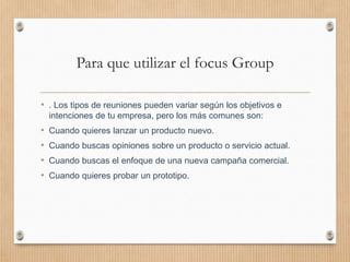 Para que utilizar el focus Group
• . Los tipos de reuniones pueden variar según los objetivos e
intenciones de tu empresa, pero los más comunes son:
• Cuando quieres lanzar un producto nuevo.
• Cuando buscas opiniones sobre un producto o servicio actual.
• Cuando buscas el enfoque de una nueva campaña comercial.
• Cuando quieres probar un prototipo.
 