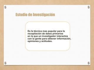 57
Estudio de Investigación
Es la técnica mas popular para la
recopilación de datos primarios
en la que un investigador interactúa
con la gente para obtener información,
opiniones y actitudes.
 