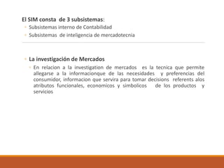El SIM consta de 3 subsistemas:
◦ Subsistemas interno de Contabilidad
◦ Subsistemas de inteligencia de mercadotecnia
◦ La investigación de Mercados
◦ En relacion a la investigation de mercados es la tecnica que permite
allegarse a la informacionque de las necesidades y preferencias del
consumidor, informacion que servira para tomar decisions referents alos
atributos funcionales, economicos y simbolicos de los productos y
servicios
 