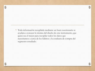 • Toda información recopilada mediante un buen cuestionario te
ayudara a conocer la técnica del diseño de este instrumento, que
quizá sea el mejor para recopilar todos los datos que
necesitamos a cerca de los hábitos y la conducta de compra del
segmento estudiado.
 