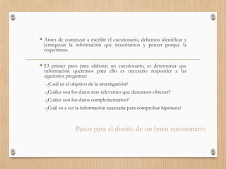 Pasos para el diseño de un buen cuestionario
 Antes de comenzar a escribir el cuestionario, debemos identificar y
jerarquizar la información que necesitamos y pensar porque la
requerimos.
 El primer paso para elaborar un cuestionario, es determinar que
información queremos para ello es necesario responder a las
siguientes preguntas:
- ¿Cuál es el objetivo de la investigación?
-¿Cuáles son los datos mas relevantes que deseamos obtener?
-¿Cuáles son los datos complementarios?
-¿Cuál va a ser la información necesaria para comprobar hipótesis?
 