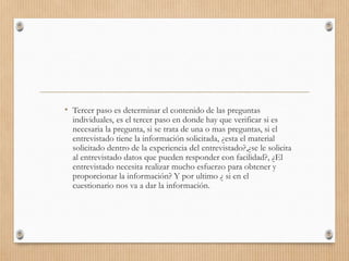 • Tercer paso es determinar el contenido de las preguntas
individuales, es el tercer paso en donde hay que verificar si es
necesaria la pregunta, si se trata de una o mas preguntas, si el
entrevistado tiene la información solicitada, ¿esta el material
solicitado dentro de la experiencia del entrevistado?,¿se le solicita
al entrevistado datos que pueden responder con facilidad?, ¿El
entrevistado necesita realizar mucho esfuerzo para obtener y
proporcionar la información? Y por ultimo ¿ si en el
cuestionario nos va a dar la información.
 