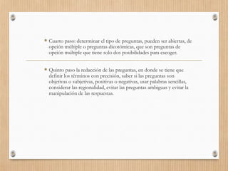  Cuarto paso: determinar el tipo de preguntas, pueden ser abiertas, de
opción múltiple o preguntas dicotómicas, que son preguntas de
opción múltiple que tiene solo dos posibilidades para escoger.
 Quinto paso la redacción de las preguntas, en donde se tiene que
definir los términos con precisión, saber si las preguntas son
objetivas o subjetivas, positivas o negativas, usar palabras sencillas,
considerar las regionalidad, evitar las preguntas ambiguas y evitar la
manipulación de las respuestas.
 