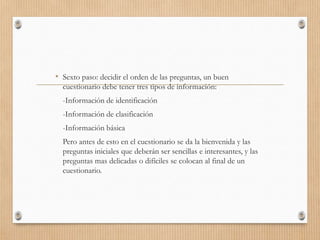 • Sexto paso: decidir el orden de las preguntas, un buen
cuestionario debe tener tres tipos de información:
-Información de identificación
-Información de clasificación
-Información básica
Pero antes de esto en el cuestionario se da la bienvenida y las
preguntas iniciales que deberán ser sencillas e interesantes, y las
preguntas mas delicadas o difíciles se colocan al final de un
cuestionario.
 