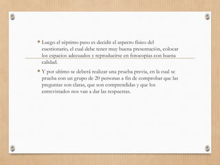  Luego el séptimo paso es decidir el aspecto físico del
cuestionario, el cual debe tener muy buena presentación, colocar
los espacios adecuados y reproducirse en fotocopias con buena
calidad.
 Y por ultimo se deberá realizar una prueba previa, en la cual se
prueba con un grupo de 20 personas a fin de comprobar que las
preguntas son claras, que son comprendidas y que los
entrevistados nos van a dar las respuestas.
 