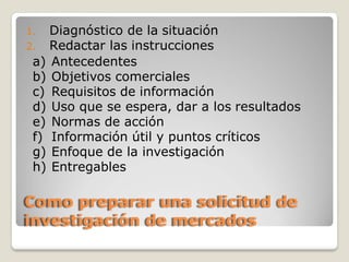 1. Diagnóstico de la situación
2. Redactar las instrucciones
a) Antecedentes
b) Objetivos comerciales
c) Requisitos de información
d) Uso que se espera, dar a los resultados
e) Normas de acción
f) Información útil y puntos críticos
g) Enfoque de la investigación
h) Entregables
Como preparar una solicitud de
investigación de mercados
 