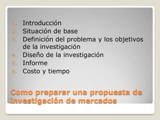 1. Introducción
2. Situación de base
3. Definición del problema y los objetivos
de la investigación
4. Diseño de la investigación
5. Informe
6. Costo y tiempo
Como preparar una propuesta de
investigación de mercados
 