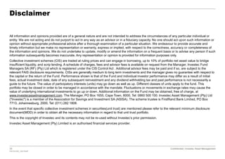 38 Confidential | Investec Asset Management
P20161020_7921554P
Confidential | Investec Asset Management
Disclaimer
All information and opinions provided are of a general nature and are not intended to address the circumstances of any particular individual or
entity. We are not acting and do not purport to act in any way as an advisor or in a fiduciary capacity. No one should act upon such information or
opinion without appropriate professional advice after a thorough examination of a particular situation. We endeavour to provide accurate and
timely information but we make no representation or warranty, express or implied, with respect to the correctness, accuracy or completeness of
the information and opinions. We do not undertake to update, modify or amend the information on a frequent basis or to advise any person if such
information subsequently becomes inaccurate. Any representation or opinion is provided for information purposes only.
Collective investment schemes (CIS) are traded at ruling prices and can engage in borrowing, up to 10% of portfolio net asset value to bridge
insufficient liquidity, and scrip lending. A schedule of charges, fees and advisor fees is available on request from the Manager, Investec Fund
Managers SA (RF) (Pty) Ltd which is registered under the CIS Control Act . Additional advisor fees may be paid and if so, are subject to the
relevant FAIS disclosure requirements. CISs are generally medium to long term investments and the manager gives no guarantee with respect to
the capital or the return of the Fund. Performance shown is that of the Fund and individual investor performance may differ as a result of initial
fees, actual investment date, date of any subsequent reinvestment and any dividend withholding tax and past performance is not necessarily a
guide to the future. The value of participatory interests (units) may go down as well as up. Different classes of units apply to the fund. This
portfolio may be closed in order to be managed in accordance with the mandate. Fluctuations or movements in exchange rates may cause the
value of underlying international investments to go up or down. Additional information on the Fund may be obtained, free of charge, at
www.investecassetmanagement.com. The Manager, PO Box 1655, Cape Town, 8000, Tel: 0860 500 100. Investec Asset Management (Pty) Ltd
("Investec") is a member of the Association for Savings and Investment SA (ASISA). The scheme trustee is FirstRand Bank Limited, PO Box
7713, Johannesburg, 2000, Tel: (011) 282 1808.
In the event that specific collective investment schemes in securities(unit trust) are mentioned please refer to the relevant minimum disclosure
document(MDD) in order to obtain all the necessary information in regard to that unit trust portfolio.
This is the copyright of Investec and its contents may not be re-used without Investec’s prior permission.
Investec Asset Management (Pty) Limited is an authorised financial services provider.
 