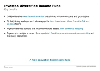 8 Confidential | Investec Asset Management
P20161020_7921554P
Confidential | Investec Asset Management
Investec Diversified Income Fund
Key benefits
A high conviction fixed income fund
● Comprehensive fixed income solution that aims to maximise income and grow capital
● Globally integrated approach, drawing on the best investment ideas from the SA and
London teams
● Highly diversified portfolio that includes offshore assets, with currency hedging
● Exposure to multiple sources of uncorrelated fixed income returns reduces volatility and
the risk of capital loss
 