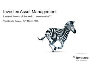 Investec Asset Management
It wasn’t the end of the world… so now what?”
The Senate Group – 14th March 2013
 