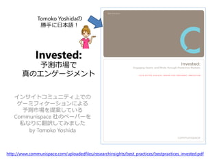 Invested:
予測市場で
真のエンゲージメント
インサイトコミュニティ上での
ゲーミフィケーションによる
予測市場を提案している
Communispace 社のペーパーを
私なりに翻訳してみました
by Tomoko Yoshida
http://www.communispace.com/uploadedfiles/researchinsights/best_practices/bestpractices_invested.pdf
Tomoko Yoshidaの
勝手に日本語！
 