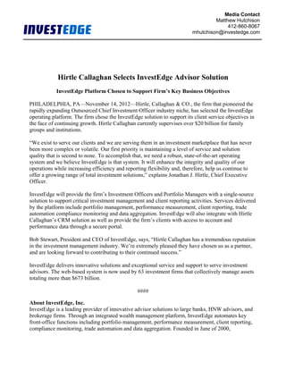 Media Contact
                                                                                  Matthew Hutchison
                                                                                       412-860-8067
                                                                         mhutchison@investedge.com




            Hirtle Callaghan Selects InvestEdge Advisor Solution
            InvestEdge Platform Chosen to Support Firm’s Key Business Objectives

PHILADELPHIA, PA—November 14, 2012—Hirtle, Callaghan & CO., the firm that pioneered the
rapidly expanding Outsourced Chief Investment Officer industry niche, has selected the InvestEdge
operating platform. The firm chose the InvestEdge solution to support its client service objectives in
the face of continuing growth. Hirtle Callaghan currently supervises over $20 billion for family
groups and institutions.

“We exist to serve our clients and we are serving them in an investment marketplace that has never
been more complex or volatile. Our first priority is maintaining a level of service and solution
quality that is second to none. To accomplish that, we need a robust, state-of-the-art operating
system and we believe InvestEdge is that system. It will enhance the integrity and quality of our
operations while increasing efficiency and reporting flexibility and, therefore, help us continue to
offer a growing range of total investment solutions,” explains Jonathan J. Hirtle, Chief Executive
Officer.

InvestEdge will provide the firm’s Investment Officers and Portfolio Managers with a single-source
solution to support critical investment management and client reporting activities. Services delivered
by the platform include portfolio management, performance measurement, client reporting, trade
automation compliance monitoring and data aggregation. InvestEdge will also integrate with Hirtle
Callaghan’s CRM solution as well as provide the firm’s clients with access to account and
performance data through a secure portal.

Bob Stewart, President and CEO of InvestEdge, says, “Hirtle Callaghan has a tremendous reputation
in the investment management industry. We’re extremely pleased they have chosen us as a partner,
and are looking forward to contributing to their continued success.”

InvestEdge delivers innovative solutions and exceptional service and support to serve investment
advisors. The web-based system is now used by 63 investment firms that collectively manage assets
totaling more than $673 billion.

                                                ####

About InvestEdge, Inc.
InvestEdge is a leading provider of innovative advisor solutions to large banks, HNW advisors, and
brokerage firms. Through an integrated wealth management platform, InvestEdge automates key
front-office functions including portfolio management, performance measurement, client reporting,
compliance monitoring, trade automation and data aggregation. Founded in June of 2000,
 