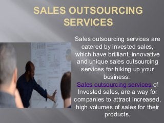 SALES OUTSOURCING
SERVICES
Sales outsourcing services are
catered by invested sales,
which have brilliant, innovative
and unique sales outsourcing
services for hiking up your
business.
Sales outsourcing services of
Invested sales, are a way for
companies to attract increased,
high volumes of sales for their
products.
 