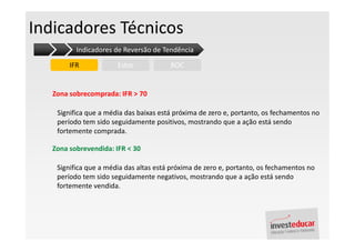 Indicadores Técnicos
          Indicadores de Reversão de Tendência

        IFR            Estoc            ROC


   Zona sobrecomprada: IFR > 70

    Significa que a média das baixas está próxima de zero e, portanto, os fechamentos no
    período tem sido seguidamente positivos, mostrando que a ação está sendo
    fortemente comprada.

   Zona sobrevendida: IFR < 30

    Significa que a média das altas está próxima de zero e, portanto, os fechamentos no
    período tem sido seguidamente negativos, mostrando que a ação está sendo
    fortemente vendida.
 