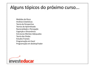 Alguns tópicos do próximo curso...

  Medidas de Risco
  Análises Estatísticas
  Teoria da Perspectiva
  Teorias do Aprendizado
  Racionalidade e Percepção
  Cognição e Dissonância
  Estruturas Mentais Adequadas
  Teoria das Ondas
  Estudos Fractais
  Programação em Excel
  Programação em desktopTrader
 