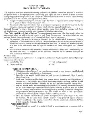 Page 1
CHAPTER FOUR
STOCK OR EQUITY VALUATIN
You may recall from your studies in accounting, economics, or corporate finance that the value of an asset is
the present value of its expected returns. Specifically, you expect an asset to provide a stream of returns
during the period of time you own it. To convert this estimated stream of returns to a value for the security,
you must discount this stream at your required rate of return.
 This process of valuation requires estimates of: (1) the stream of expected returns and (2) the required
rate of return on the investment (its discount rate).
 An estimate of the expected returns from an investment encompasses not only the size but also the
form, time pattern, and uncertainty of returns, which affect the required rate of return.
Form of Returns The returns from an investment can take many forms, including earnings, cash flows,
dividends, interest payments, or capital gains (increases in value) during a period.
Time Pattern and Growth Rate of Returns You cannot calculate an accurate value for a security unless you
can estimate when you will receive the returns or cash flows. Because money has a time value, you must
estimate the time pattern and growth rate of returns (cash flows) from an investment.
 The theory of value provides a common framework for the valuation of all investments. Different
applications of this theory generate different estimated values for alternative investments because of
the different payment streams and characteristics of the securities. The interest and principal payments
on a bond differ substantially from the expected dividends and future selling price for a common
stock.
 Stock Valuation is more difficult than Bond Valuation because stocks do not have a finite maturity and
the future cash flows, i.e., dividends, are not specified. Therefore, we use different techniques for
stock valuation as mentioned as;
Common stock
The common stockholders are the owners of a corporation, and as such they have certain rights and privileges
as discussed in this section.
 control of the firm
 Preemptive Right
 High profit potential
 risk
TYPES OF COMMON STOCK
 Although most firms have only one type of common stock, in some instances classified stock
is used to meet the special needs of the company.
 Generally, when special classifications are used, one type is designated Class A, another
Class B, and so on.
 Small, new companies seeking funds from outside sources frequently use different types of
common stock. For example, when Genetic Concepts went public recently, its Class A stock
was sold to the public and paid a dividend, but this stock had no voting rights for five years.
 Its Class B stock, which was retained by the organizers of the company, had full voting rights
for five years, but the legal terms stated that dividends could not be paid on the Class B stock
until the company had established its earning power by building up retained earnings to a
designated level. The use of classified stock thus enabled the public to take a position in a
conservatively financed growth company without sacrificing income,
 while the founders retained absolute control during the crucial early stages of the firm’s
development. At the same time, outside investors were protected against excessive
withdrawals of funds by the original owners. As is often the case in such situations, the Class
B stock was called founders’ shares.
PREFERRED STOCK
 Preferred stock is a hybrid—it is similar to bonds in some respects and to common stock in
others.
 