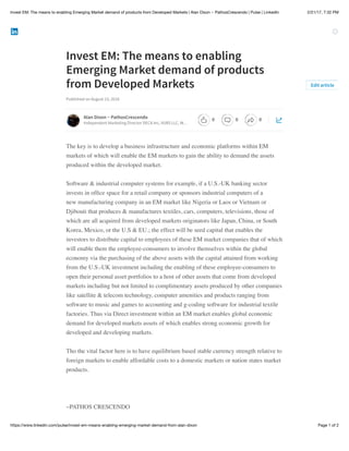 2/21/17, 7:32 PMInvest EM: The means to enabling Emerging Market demand of products from Developed Markets | Alan Dixon ~ PathosCrescendo | Pulse | LinkedIn
Page 1 of 2https://www.linkedin.com/pulse/invest-em-means-enabling-emerging-market-demand-from-alan-dixon
Invest EM: The means to enabling
Emerging Market demand of products
from Developed Markets
Published on August 23, 2016
The key is to develop a business infrastructure and economic platforms within EM
markets of which will enable the EM markets to gain the ability to demand the assets
produced within the developed market.
Software & industrial computer systems for example, if a U.S.-UK banking sector
invests in ofﬁce space for a retail company or sponsors industrial computers of a
new manufacturing company in an EM market like Nigeria or Laos or Vietnam or
Djibouti that produces & manufactures textiles, cars, computers, televisions, those of
which are all acquired from developed markets originators like Japan, China, or South
Korea, Mexico, or the U.S & EU.; the effect will be seed capital that enables the
investors to distribute capital to employees of these EM market companies that of which
will enable them the employee-consumers to involve themselves within the global
economy via the purchasing of the above assets with the capital attained from working
from the U.S.-UK investment including the enabling of these employee-consumers to
open their personal asset portfolios to a host of other assets that come from developed
markets including but not limited to complimentary assets produced by other companies
like satellite & telecom technology, computer amenities and products ranging from
software to music and games to accounting and g-coding software for industrial textile
factories. Thus via Direct investment within an EM market enables global economic
demand for developed markets assets of which enables strong economic growth for
developed and developing markets.
Tho the vital factor here is to have equilibrium based stable currency strength relative to
foreign markets to enable affordable costs to a domestic markets or nation states market
products.
~PATHOS CRESCENDO
Edit article
Alan Dixon ~ PathosCrescendo
Independent Marketing Director DECA Inc, VUBS LLC, W…
0 0 0
 