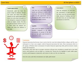 Cover Story                                                                                                                                                  All that glitters is GOLD

                                                         1               Risk
                                                                                                             2                                                      4
                
              Capital appreciation                                                                                               Convenience

                                                                         Gold does not carry much risk as
                                                                                                                                 With the emergence of Golf ETFs
              Historically,   gold    has       been     the
                                                                         hardly any deflation is visible in the                  the convenience to hold gold for
              perfect hedge for inflation. Though
                                                    
                                                                         real sense. The real risk with buying                   the short term has increased many
              real estate and shares beat gold
                                                                         gold is in the opportunity cost of                      folds. Instead of holding cash for
              squarely on the capital appreciation
                                                                         investing in other avenues that can                     the short term, one can today make
              front, yet, in the short run gold is a
                                                                         actually give higher returns.                           investments in Gold ETFs.
              very strong bet, compared to shares
              which are highly volatile. The idea                                                                                 
              for gold investment will be to use it
              at times when the markets are                              Liquidity
                                                                                                              3 
              falling and when the inflation is
                                                                         Gold scores the highest in terms of
              very high.
                                                                         liquidity,   compared    to   all   other
                                                                         investments. At anytime of the day
                                                                         and any day gold could literally be
                                                                         converted to cash.
     


                                                       Conclusion
                                                       Financial innovation has become a buzz word in last few years but Lehman brothers collapse and the years
                                                       subsequent to it have seen complex world of financial innovations bite back. These instruments thrive in
                                                       the opaque, off-balance-sheet environment of modern financial engineering while gold investments remain
                                                       simple and transparent.
                                                       Nevertheless when their time is up paper currencies will pour into circulation as people look to buy hard
                                                       assets, until banknotes end up simply as a heating fuel. Therein lies the highlight of gold: unlike paper
                                                       currency, gold disappears temporarily, and retains its value over the very long term.


                                                       Every few years, and when circumstances are right, gold returns!

                                             
 