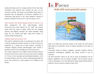 raising borrowing costs for a longer period of time than many
                                                                     In Focus
      
economists had expected after slowing the pace of rate                            India fifth most powerful nation
increases yesterday. The bank’s seven-member board said in a
statement that an adjustment of monetary conditions for a
“sufficiently long period” is the “most adequate” strategy to
guarantee inflation returns to its 4.5 percent target in 2012.


Chile Launches First Quick-Charging Station For Electric Cars
Chile    inaugurated     the    first   quick-charging     station
for electric cars in Latin America on 20th April. The Andean
nation joins the ranks of Japan, which has 600 charging
stations, and Belgium, Portugal, the United Kingdom, Hong
Kong, the U.S., Sweden and Spain, which have another 41
stations divided among them.

Thailand: Export growth above 30%
Thai exports continued to grow at an impressive rate above 30%
in March, pushing first-quarter growth to 28.26% year-on-year,
                                                                     India is the fifth most powerful country in the world. NSI 2010 placed
supported by a strong rise in farm exports, according to
                                                                     India fifth in the hierarchy of top 50 nations identified on the basis of
Commerce Minister Porntiva Nakasai.Export value reached a
                                                                     their GDP.
monthly record of US$21.26 billion, up 30.9% year-on-year.
                                                                     Assessment based on defence capability, economic strength, effective
The country imported $19.47 billion worth of goods in March,
                                                                     population, technological capability and energy security of top 50
up 28.4% year-on-year. Growth was seen in all sectors including
                                                                     countries.
a 17.5% rise of raw materials and semi-finished products, 34.6%
                                                                     5th most powerful country in all, 3rd in terms of population, 4th on
in capital products and 46% in fuels, reflecting high global oil
                                                                     defence capabilities, 7th on economic strength, 33rd on energy security,
prices. This resulted in a trade surplus of $1.79 billion in the
                                                                     34th on technology. US on top, followed by China, Japan & Russia India is
month.
                                                                     trailed by S Korea, Norway, Germany, France & UK.
 