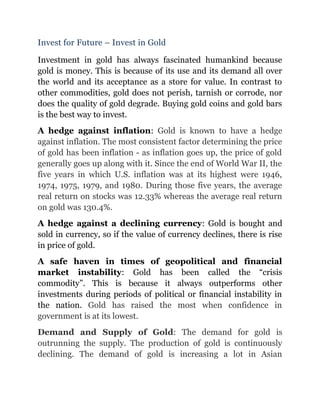 Invest for Future – Invest in Gold

Investment in gold has always fascinated humankind because
gold is money. This is because of its use and its demand all over
the world and its acceptance as a store for value. In contrast to
other commodities, gold does not perish, tarnish or corrode, nor
does the quality of gold degrade. Buying gold coins and gold bars
is the best way to invest.
A hedge against inflation: Gold is known to have a hedge
against inflation. The most consistent factor determining the price
of gold has been inflation - as inflation goes up, the price of gold
generally goes up along with it. Since the end of World War II, the
five years in which U.S. inflation was at its highest were 1946,
1974, 1975, 1979, and 1980. During those five years, the average
real return on stocks was 12.33% whereas the average real return
on gold was 130.4%.
A hedge against a declining currency: Gold is bought and
sold in currency, so if the value of currency declines, there is rise
in price of gold.
A safe haven in times of geopolitical and financial
market instability: Gold has been called the “crisis
commodity”. This is because it always outperforms other
investments during periods of political or financial instability in
the nation. Gold has raised the most when confidence in
government is at its lowest.
Demand and Supply of Gold: The demand for gold is
outrunning the supply. The production of gold is continuously
declining. The demand of gold is increasing a lot in Asian
 