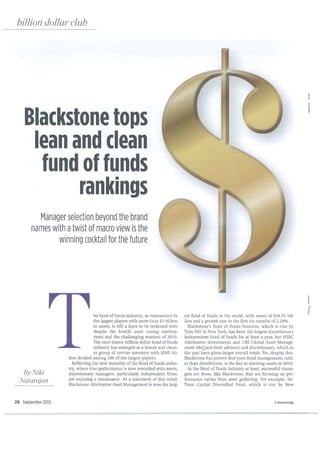 billion dollar club




                                                                                                                                                      J

                                                                                                                                                      i
    Blackstone tops
     lean and clean
      fund of funds
           rankings
         Manager selection beyond the brand
       names with atwist of macro view is the
               winning cocktail for the future




                                                                                                                                                      I
                                  he fund of funds industry, as represented by      est fund of fund s in the world, with assets of $28.51 bil-
                                                                                                                                                      {
                                  the largest players with more than $1 billion     lion and a growth rate in the first six months of2.29%.
                                  in assets, is still a force to be reckoned with     Blackstone's fund of funds business, which is run by
                                  despite the hostile asset raising environ-        Tom Hill in New York, has been the largest discretionary
                                  ment and the challenging markets of 2010.         independent fund of funds for at least a year, but HSBC
                                  The once titanic trillion dollar fund of funds    Alternative Investments and UBS Global Asset Manage-
                                  industry has emerged as a leaner and clean-       ment A&Qmix both advisory and discretionary, which in
                                  er group of savvier investors with $595 bil-      the past have given larger overall totals. Yet, despite this,
                    lion divided among 106 of the largest players.                  Blackstone has proven that pure fund management, rath-
                      Reflecting the new maturity of the fund of funds indus-       er than distribution, is the key to winning assets in 2010.
                    try, where true performance is now rewarded with assets,          In the fund of funds industry at least, successful mana-
    By J
       Viki         discretionary managers, particularly independent firms,         gers are those, like Blackstone, that are focusing on per-
  JVatarajan        are enjoying a renaissance. As a statement of this trend,       formance rather than asset gathering. For example, En-
                    Blackstone Alternative Asset Management is now the larg-        Trust Capital Diversified Fund, which is run by New


28 September 2010                                                                                                                     ©Invest Hedge
 