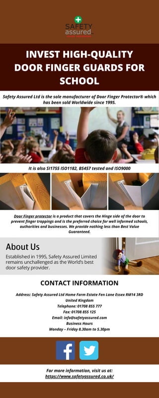 INVEST HIGH-QUALITY
DOOR FINGER GUARDS FOR
SCHOOL
Address: Safety Assured Ltd Home Farm Estate Fen Lane Essex RM14 3RD
United Kingdom
Telephone: 01708 855 777
Fax: 01708 855 125
Email: info@safetyassured.com
Business Hours
Monday – Friday 8.30am to 5.30pm
Door Finger protector is a product that covers the Hinge side of the door to
prevent finger trappings and is the preferred choice for well informed schools,
authorities and businesses. We provide nothing less than Best Value
Guaranteed.
Safety Assured Ltd is the sole manufacturer of Door Finger Protector® which
has been sold Worldwide since 1995.
It is also SI1755 ISO1182, BS457 tested and ISO9000
CONTACT INFORMATION
For more information, visit us at:
https://www.safetyassured.co.uk/
 