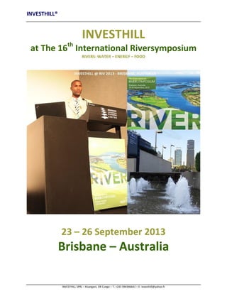 INVESTHILL®

INVESTHILL
at The 16th International Riversymposium
RIVERS: WATER – ENERGY – FOOD

23 – 26 September 2013

Brisbane – Australia
INVESTHILL SPRL – Kisangani, DR Congo – T: +243 994346642 – E: investhill@yahoo.fr

 