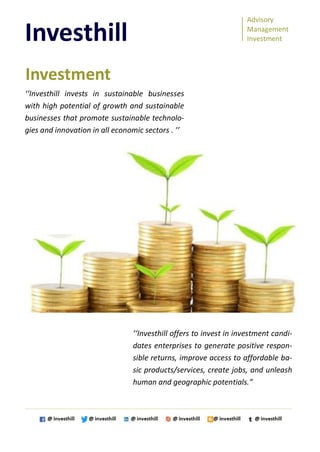 Advisory
Management
Investment
Investhill
‘‘Investhill invests in sustainable businesses
with high potential of growth and sustainable
businesses that promote sustainable technolo-
gies and innovation in all economic sectors . ’’
‘‘Investhill offers to invest in investment candi-
dates enterprises to generate positive respon-
sible returns, improve access to affordable ba-
sic products/services, create jobs, and unleash
human and geographic potentials.”
Investment
 