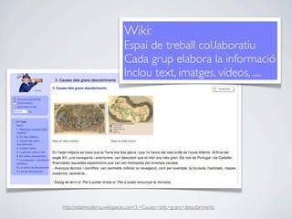 Wiki:
                           Espai de treball col.laboratiu
                           Cada grup elabora la informació
                           Inclou text, imatges, vídeos, ....




http://edatmoderna.wikispaces.com/3.+Causes+dels+grans+descobriments
 