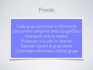 Procés

  Cada grup cerca tota la informació
Document compartit amb GoogleDocs
      Interacció amb la mestra
    Publiquen a la wiki un apartat
    Exposen davant el grup-classe
 Contrasten informació d’altres grups
 