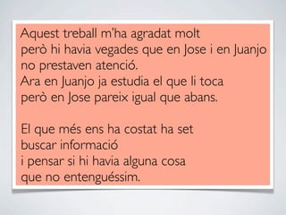 Aquest treball m’ha agradat molt
però hi havia vegades que en Jose i en Juanjo
no prestaven atenció.
Ara en Juanjo ja estudia el que li toca
però en Jose pareix igual que abans.

El que més ens ha costat ha set
buscar informació
i pensar si hi havia alguna cosa
que no entenguéssim.
 