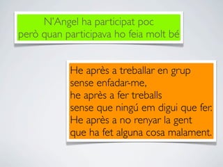 N’Angel ha participat poc
però quan participava ho feia molt bé


           He après a treballar en grup
           sense enfadar-me,
           he après a fer treballs
           sense que ningú em digui que fer.
           He après a no renyar la gent
           que ha fet alguna cosa malament.
 