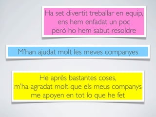 Ha set divertit treballar en equip,
             ens hem enfadat un poc
           però ho hem sabut resoldre

 M’han ajudat molt les meves companyes


        He après bastantes coses,
m’ha agradat molt que els meus companys
     me apoyen en tot lo que he fet
 