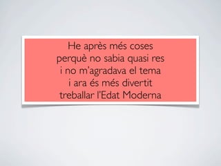 He après més coses
perquè no sabia quasi res
 i no m’agradava el tema
    i ara és més divertit
 treballar l’Edat Moderna
 