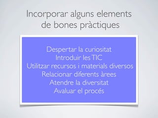 Incorporar alguns elements
    de bones pràctiques

        Despertar la curiositat
            Introduir les TIC
Utilitzar recursos i materials diversos
      Relacionar diferents àrees
         Atendre la diversitat
           Avaluar el procés
 
