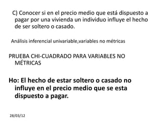 C) Conocer si en el precio medio que está dispuesto a
  pagar por una vivienda un individuo influye el hecho
  de ser soltero o casado.

Análisis inferencial univariable,variables no métricas

PRUEBA CHI-CUADRADO PARA VARIABLES NO
  MÉTRICAS

Ho: El hecho de estar soltero o casado no
 influye en el precio medio que se esta
 dispuesto a pagar.

28/03/12
 