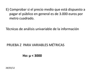 E) Comprobar si el precio medio que está dispuesto a
   pagar el público en general es de 3.000 euros por
   metro cuadrado.

Técnicas de análisis univariable de la información



PRUEBA Z PARA VARIABLES MÉTRICAS

           Ho: μ < 3000


28/03/12
 