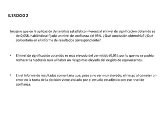 EJERCICIO 2


 Imagine que en la aplicación del análisis estadístico inferencial el nivel de significación obtenido es
    de 0,058, habiéndose fijado un nivel de confianza del 95%. ¿Qué conclusión obtendría? ¿Qué
    comentaría en el informe de resultados correspondiente?


 
     El nivel de significación obtenido es mas elevado del permitido (0,05), por lo que no se podría
     rechazar la hipótesis nula al haber un riesgo mas elevado del exigido de equivocarnos.


 
     En el informe de resultados comentaría que, pese a no ser muy elevado, el riesgo al cometer un
     error en la toma de la decisión viene avalado por el estudio estadístico con ese nivel de
     confianza.
 
