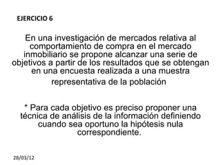 EJERCICIO 6

    En una investigación de mercados relativa al
     comportamiento de compra en el mercado
   inmobiliario se propone alcanzar una serie de
objetivos a partir de los resultados que se obtengan
     en una encuesta realizada a una muestra
           representativa de la población


   * Para cada objetivo es preciso proponer una
  técnica de análisis de la información definiendo
       cuando sea oportuno la hipótesis nula
                 correspondiente.

28/03/12
 