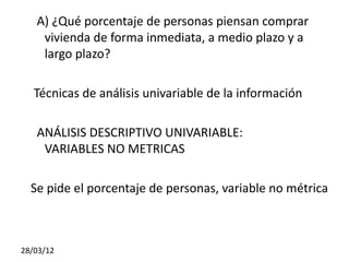 A) ¿Qué porcentaje de personas piensan comprar
    vivienda de forma inmediata, a medio plazo y a
    largo plazo?

   Técnicas de análisis univariable de la información

   ANÁLISIS DESCRIPTIVO UNIVARIABLE:
    VARIABLES NO METRICAS

  Se pide el porcentaje de personas, variable no métrica



28/03/12
 
