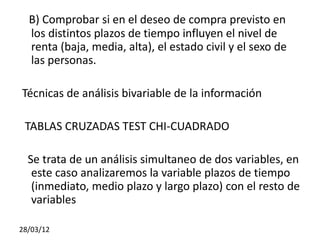 B) Comprobar si en el deseo de compra previsto en
  los distintos plazos de tiempo influyen el nivel de
  renta (baja, media, alta), el estado civil y el sexo de
  las personas.

Técnicas de análisis bivariable de la información

 TABLAS CRUZADAS TEST CHI-CUADRADO

  Se trata de un análisis simultaneo de dos variables, en
   este caso analizaremos la variable plazos de tiempo
   (inmediato, medio plazo y largo plazo) con el resto de
   variables

28/03/12
 