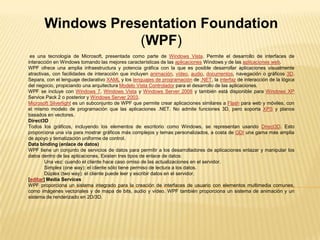 Windows PresentationFoundation (WPF) es una tecnología de Microsoft, presentada como parte de Windows Vista. Permite el desarrollo de interfaces de interacción en Windows tomando las mejores características de las aplicaciones Windows y de las aplicaciones web. WPF ofrece una amplia infraestructura y potencia gráfica con la que es posible desarrollar aplicaciones visualmente atractivas, con facilidades de interacción que incluyen animación, vídeo, audio, documentos, navegación o gráficos 3D. Separa, con el lenguaje declarativo XAML y los lenguajes de programación de .NET, la interfaz de interacción de la lógica del negocio, propiciando una arquitectura Modelo Vista Controlador para el desarrollo de las aplicaciones. WPF se incluye con Windows 7, Windows Vista y Windows Server 2008 y también está disponible para Windows XPService Pack 2 o posterior y Windows Server 2003. Microsoft Silverlight es un subconjunto de WPF que permite crear aplicaciones similares a Flash para web y móviles, con el mismo modelo de programación que las aplicaciones .NET. No admite funciones 3D, pero soporta XPS y planos basados en vectores. Direct3D Todos los gráficos, incluyendo los elementos de escritorio como Windows, se representan usando Direct3D. Esto proporciona una vía para mostrar gráficos más complejos y temas personalizados, a costa de GDI una gama más amplia de apoyo y tematización uniforme de control.  Data binding (enlace de datos) WPF tiene un conjunto de servicios de datos para permitir a los desarrolladores de aplicaciones enlazar y manipular los datos dentro de las aplicaciones. Existen tres tipos de enlace de datos:  Una vez: cuando el cliente hace caso omiso de las actualizaciones en el servidor.  Simplex (oneway): el cliente sólo tiene permiso de lectura a los datos.  Dúplex (twoway): el cliente puede leer y escribir datos en el servidor.  [editar] Media Services WPF proporciona un sistema integrado para la creación de interfaces de usuario con elementos multimedia comunes, como imágenes vectoriales y de mapa de bits, audio y vídeo. WPF también proporciona un sistema de animación y un sistema de renderizado en 2D/3D.  