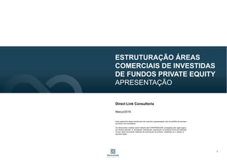 1
ESTRUTURAÇÃO ÁREAS
COMERCIAIS DE INVESTIDAS
DE FUNDOS PRIVATE EQUITY
APRESENTAÇÃO
Direct Link Consultoria
Março/2016
Este material foi desenvolvida para dar suporte à apresentação oral do portfólio de serviços
da Direct Link Consultoria.
As informações contidas neste material são CONFIDENCIAIS, protegidas pelo sigilo legal e
por direitos autorais. A divulgação, distribuição, reprodução ou qualquer forma de utilização
do teor deste documento depende de autorização do emissor, sujeitando-se o infrator às
sanções legais.
 