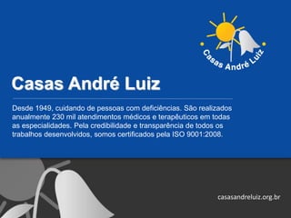 Casas André Luiz
Desde 1949, cuidando de pessoas com deficiências. São realizados
anualmente 230 mil atendimentos médicos e terapêuticos em todas
as especialidades. Pela credibilidade e transparência de todos os
trabalhos desenvolvidos, somos certificados pela ISO 9001:2008.
casasandreluiz.org.br
 