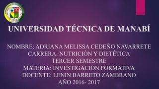 UNIVERSIDAD TÉCNICA DE MANABÍ
NOMBRE: ADRIANA MELISSA CEDEÑO NAVARRETE
CARRERA: NUTRICIÓN Y DIETÉTICA
TERCER SEMESTRE
MATERIA: INVESTIGACIÓN FORMATIVA
DOCENTE: LENIN BARRETO ZAMBRANO
AÑO 2016- 2017
 