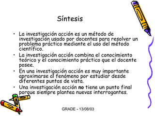 Síntesis
• La investigación acción es un método de
investigación usado por docentes para resolver un
problema práctico mediante el uso del método
científico.
• La investigación acción combina el conocimiento
teórico y el conocimiento práctico que el docente
posee.
• En una investigación acción es muy importante
aproximarse al fenómeno por estudiar desde
diferentes puntos de vista.
• Una investigación acción no tiene un punto final
porque siempre plantea nuevas interrogantes.
GRADE - 13/08/03

 
