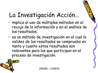 La Investigación Acción…
• implica el uso de múltiples métodos en el
recojo de la información y en el análisis de
los resultados.
• es un método de investigación en el cual la
validez de los resultados se comprueba en
tanto y cuanto estos resultados son
relevantes para los que participan en el
proceso de investigación.

GRADE - 13/08/03

 